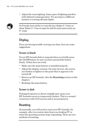 Page 166160  |  HP Jornada 680/680e User’s Guide
•Adjust the room lighting. Some types of lighting interfere
with infrared communication. Try moving to a different
location or turning off some lights.
The HP Jornada cannot send files to or receive files from a Windows CE 1.0 device via
Infrared. Windows CE 1.0 does not support the FastIR file transfer protocol used by your
HP Jornada.
Display
If you are having trouble viewing your data, here are some
suggestions.
Screen is blank
If your HP Jornada fails to...