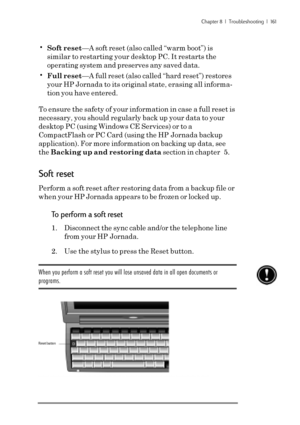 Page 167Chapter 8  |  Troubleshooting  |  161
•Soft reset—A soft reset (also called “warm boot”) is
similar to restarting your desktop PC. It restarts the
operating system and preserves any saved data.
•Full reset—A full reset (also called “hard reset”) restores
your HP Jornada to its original state, erasing all informa-
tion you have entered.
To ensure the safety of your information in case a full reset is
necessary, you should regularly back up your data to your
desktop PC (using Windows CE Services) or to a...