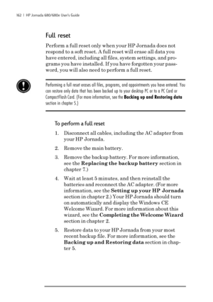 Page 168162  |  HP Jornada 680/680e User’s Guide
Full reset
Perform a full reset only when your HP Jornada does not
respond to a soft reset. A full reset will erase all data you
have entered, including all files, system settings, and pro-
grams you have installed. If you have forgotten your pass-
word, you will also need to perform a full reset.
Performing a full reset erases all files, programs, and appointments you have entered. You
can restore only data that has been backed up to your desktop PC or to a PC...