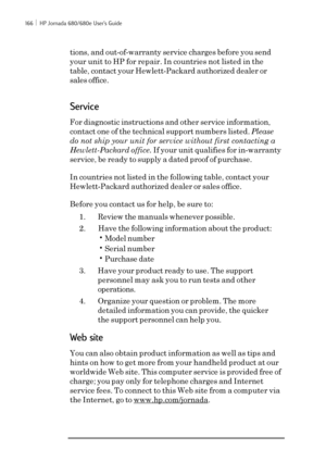 Page 172166 ï HP Jornada 680/680e User’s Guide
tions, and out-of-warranty service charges before you send
your unit to HP for repair. In countries not listed in the
table, contact your Hewlett-Packard authorized dealer or
sales office.
Service
For diagnostic instructions and other service information,
contact one of the technical support numbers listed. Please
do not ship your unit for service without first contacting a
Hewlett-Packard office. If your unit qualifies for in-warranty
service, be ready to supply a...