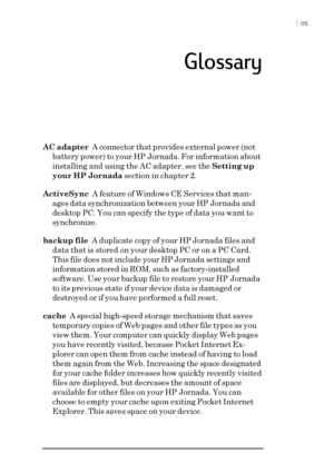 Page 181 ï 175
Glossary
AC adapter  A connector that provides external power (not
battery power) to your HP Jornada. For information about
installing and using the AC adapter, see the Setting up
your HP Jornada section in chapter 2.
ActiveSync  A feature of Windows CE Services that man-
ages data synchronization between your HP Jornada and
desktop PC. You can specify the type of data you want to
synchronize.
backup file  A duplicate copy of your HP Jornada files and
data that is stored on your desktop PC or on a...