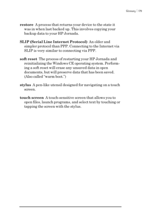 Page 185Glossary ï 179
restore  A process that returns your device to the state it
was in when last backed up. This involves copying your
backup data to your HP Jornada.
SLIP (Serial Line Internet Protocol)  An older and
simpler protocol than PPP. Connecting to the Internet via
SLIP is very similar to connecting via PPP.
soft reset  The process of restarting your HP Jornada and
reinitializing the Windows CE operating system. Perform-
ing a soft reset will erase any unsaved data in open
documents, but will...