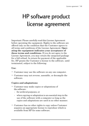 Page 197License agreement ï 191
Important: Please carefully read this License Agreement
before operating the equipment. Rights to the software are
offered only on the condition that the Customer agrees to
all terms and conditions of the License Agreement. Oper-
ating the equipment indicates your acceptance of
these terms and conditions. If you do not agree to the
License Agreement, you may return the unopened package
for a full refund. In return for payment of the applicable
fee, HP grants the Customer a license...