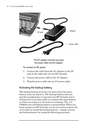 Page 2418  |  HP Jornada 680/680e User’s Guide
The AC adapter includes two parts:
the power cable and the adapter.
To connect to AC power
1. Connect the cable from the AC adapter to the DC
jack on the right side of your HP Jornada.
2. Connect the power cable to the AC adapter.
3. Plug the power cable into an AC power outlet.
Activating the backup battery
The backup battery protects your data when the main
battery runs out of power. The backup battery does not
provide enough power to operate your HP Jornada, but...