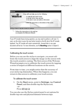 Page 27Chapter 2  |  Getting started  |  21
 
If your HP Jornada freezes during operation, you may need to perform a soft reset. To
reset, use the stylus to press the reset button located on the left side of the HP Jornada
keyboard. Your HP Jornada will restart automatically. Unsaved data in any open
documents will be lost. For more information, see the Resetting section in chapter 8.
Calibrating the touch screen
Before you can use the stylus to navigate, you must cali-
brate the touch screen to align the image...