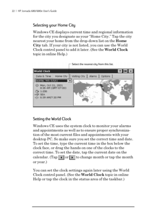 Page 2822  |  HP Jornada 680/680e User’s Guide
Selecting your Home City
Windows CE displays current time and regional information
for the city you designate as your “Home City.” Tap the city
nearest your home from the drop-down list on the Home
City tab. If your city is not listed, you can use the World
Clock control panel to add it later. (See the World Clock
topic in online Help.)
Setting the World Clock
Windows CE uses the system clock to monitor your alarms
and appointments as well as to ensure proper...