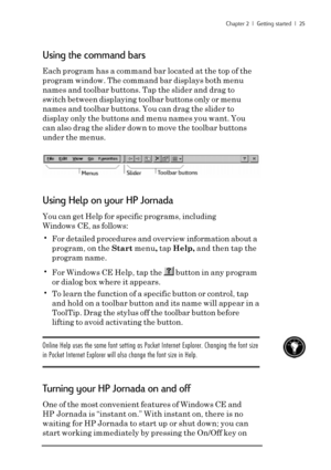 Page 31Chapter 2  |  Getting started  |  25
Using the command bars
Each program has a command bar located at the top of the
program window. The command bar displays both menu
names and toolbar buttons. Tap the slider and drag to
switch between displaying toolbar buttons only or menu
names and toolbar buttons. You can drag the slider to
display only the buttons and menu names you want. You
can also drag the slider down to move the toolbar buttons
under the menus.
Using Help on your HP Jornada
You can get Help...