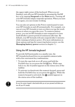 Page 3226  |  HP Jornada 680/680e User’s Guide
the upper right corner of the keyboard. When you are
finished, turn off your HP Jornada by pressing the On/Off
key or by tapping Suspend on the Start menu. Turning off
your HP Jornada simply suspends operation. When you turn
it on again, you can resume working.
You can also set options in the Power control panel to turn
your HP Jornada on and off automatically. For example, you
can set your HP Jornada to turn on when you tap the touch
screen or when you open the...