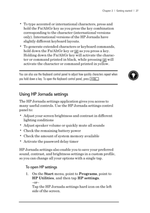 Page 33Chapter 2  |  Getting started  |  27
•To type accented or international characters, press and
hold the Fn/AltGr key as you press the key combination
corresponding to the character (international versions
only). International versions of the HP Jornada have
slightly different keyboard layouts.
•To generate extended characters or keyboard commands,
hold down the Fn/AltGr key or 
alt as you press a key.
Holding down the Fn/AltGr key will activate the charac-
ter or command printed in black, while pressing...