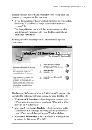 Page 37Chapter 3  |  Connecting to your desktop PC  |  31
components are needed and prompts you to set up only the
necessary components. For instance:
•If you do not already have Outlook or Schedule+ installed,
the Setup Wizard will attempt to install Schedule+
version 7.0a
•The Setup Wizard can add Inbox extensions to enable
 you to transfer messages to your desktop mail client—
Exchange or Outlook
You may need to restart your PC after installing each
component.
The Desktop Software for Microsoft Windows CE...