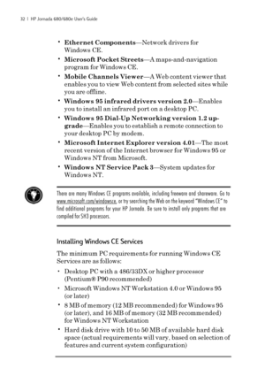 Page 3832  |  HP Jornada 680/680e User’s Guide
•Ethernet Components—Network drivers for
Windows CE.
•Microsoft Pocket Streets—A maps-and-navigation
program for Windows CE.
•Mobile Channels Viewer—A Web content viewer that
enables you to view Web content from selected sites while
you are offline.
•Windows 95 infrared drivers version 2.0—Enables
you to install an infrared port on a desktop PC.
•Windows 95 Dial-Up Networking version 1.2 up-
grade—Enables you to establish a remote connection to
your desktop PC by...