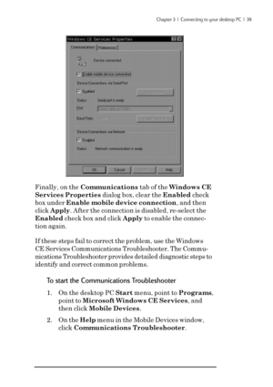 Page 45Chapter 3  |  Connecting to your desktop PC  |  39
Finally, on the Communications tab of the Windows CE
Services Properties dialog box, clear the Enabled check
box under Enable mobile device connection, and then
click Apply. After the connection is disabled, re-select the
Enabled check box and click Apply to enable the connec-
tion again.
If these steps fail to correct the problem, use the Windows
CE Services Communications Troubleshooter. The Commu-
nications Troubleshooter provides detailed diagnostic...