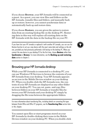 Page 49Chapter 3  |  Connecting to your desktop PC  |  43
If you choose Browse, your HP Jornada will be connected as
a guest. As a guest, you can view files and folders on the
HP Jornada, transfer files and folders, and manually back
up or restore; however, you cannot synchronize data or
automatically back up and restore data.
If you choose Restore, you are given the option to restore
data from an existing backup file on the desktop PC. Restor-
ing data in this way will replace all existing data on the
HP...