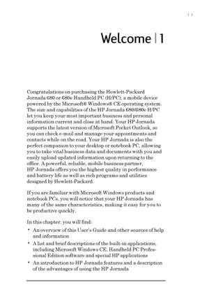 Page 7|  1
Welcome | 1
Congratulations on purchasing the Hewlett-Packard
Jornada 680 or 680e Handheld PC (H/PC), a mobile device
powered by the Microsoft® Windows® CE operating system.
The size and capabilities of the HP Jornada 680/680e H/PC
let you keep your most important business and personal
information current and close at hand. Your HP Jornada
supports the latest version of Microsoft Pocket Outlook, so
you can check e-mail and manage your appointments and
contacts while on the road. Your HP Jornada is...