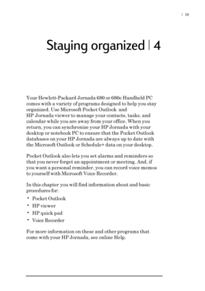 Page 65|  59
 Staying organized | 4
Your Hewlett-Packard Jornada 680 or 680e Handheld PC
comes with a variety of programs designed to help you stay
organized. Use Microsoft Pocket Outlook  and
HP Jornada viewer to manage your contacts, tasks, and
calendar while you are away from your office. When you
return, you can synchronize your HP Jornada with your
desktop or notebook PC to ensure that the Pocket Outlook
databases on your HP Jornada are always up to date with
the Microsoft Outlook or Schedule+ data on your...