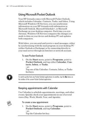 Page 6660  |  HP Jornada 680/680e User’s Guide
Using Microsoft Pocket Outlook
Your HP Jornada comes with Microsoft Pocket Outlook,
which includes Calendar, Contacts, Tasks, and Inbox. Using
Microsoft Windows CE Services, you can synchronize
information on your HP Jornada with information in
Microsoft Outlook, Microsoft Schedule+, or Microsoft
Exchange on your desktop computer. Each time you syn-
chronize, Windows CE Services compares the changes you
made to data on your device and desktop PC and updates
both...
