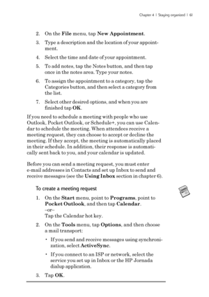 Page 67Chapter 4  |  Staying organized  |  61
2. On the File menu, tap New Appointment.
3. Type a description and the location of your appoint-
ment.
4. Select the time and date of your appointment.
5. To add notes, tap the Notes button, and then tap
once in the notes area. Type your notes.
6. To assign the appointment to a category, tap the
Categories button, and then select a category from
the list.
7. Select other desired options, and when you are
finished tap OK.
If you need to schedule a meeting with...