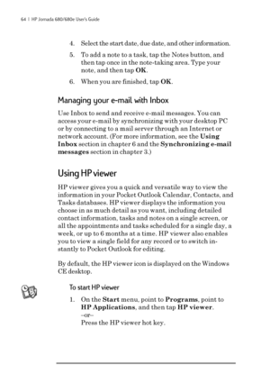 Page 7064  |  HP Jornada 680/680e User’s Guide
4. Select the start date, due date, and other information.
5. To add a note to a task, tap the Notes button, and
then tap once in the note-taking area. Type your
note, and then tap OK.
6. When you are finished, tap OK.
Managing your e-mail with Inbox
Use Inbox to send and receive e-mail messages. You can
access your e-mail by synchronizing with your desktop PC
or by connecting to a mail server through an Internet or
network account. (For more information, see the...