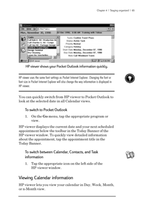 Page 71Chapter 4  |  Staying organized  |  65
HP viewer shows your Pocket Outlook information quickly.
HP viewer uses the same font settings as Pocket Internet Explorer. Changing the font or
font size in Pocket Internet Explorer will also change the way information is displayed in
HP viewer.
You can quickly switch from HP viewer to Pocket Outlook to
look at the selected date in all Calendar views.
To switch to Pocket Outlook
1. On the Go menu, tap the appropriate program or
view.
HP viewer displays the current...