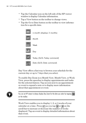 Page 7266  |  HP Jornada 680/680e User’s Guide
•Tap the Calendar icon on the left side of the HP viewer
window to display Calendar information.
•Tap a View button on the toolbar to change views.
•Tap the Go to Date button on the toolbar to view informa-
tion for a specific date.
n-month (displays 3 months)
Month
Week
Day
Today (GoTo Today command)
Date (GoTo Date command)
Day View offers a fast way to browse your schedule for the
current day or up to 7 days that you select.
To enable Day Zoom in n-Month View,...