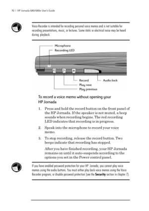 Page 7670  |  HP Jornada 680/680e User’s Guide
Voice Recorder is intended for recording personal voice memos and is not suitable for
recording presentations, music, or lectures. Some static or electrical noise may be heard
during playback.
To record a voice memo without opening your
HP Jornada
1. Press and hold the record button on the front panel of
the HP Jornada. If the speaker is not muted, a beep
sounds when recording begins. The red recording
LED indicates that recording is in progress.
2. Speak into the...