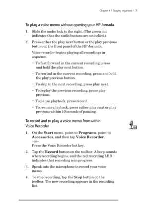 Page 77Chapter 4  |  Staying organized  |  71
To play a voice memo without opening your HP Jornada
1. Slide the audio lock to the right. (The green dot
indicates that the audio buttons are unlocked.)
2. Press either the play next button or the play previous
button on the front panel of the HP Jornada.
Voice recorder begins playing all recordings in
sequence.
•  To fast forward in the current recording, press
and hold the play next button.
•  To rewind in the current recording, press and hold
the play previous...