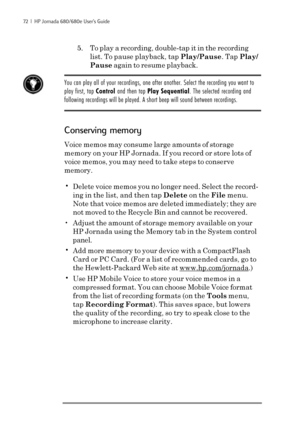 Page 7872  |  HP Jornada 680/680e User’s Guide
5. To play a recording, double-tap it in the recording
list. To pause playback, tap Play/Pause. Tap Play/
Pause again to resume playback.
You can play all of your recordings, one after another. Select the recording you want to
play first, tap Control and then tap Play Sequential. The selected recording and
following recordings will be played. A short beep will sound between recordings.
Conserving memory
Voice memos may consume large amounts of storage
memory on...