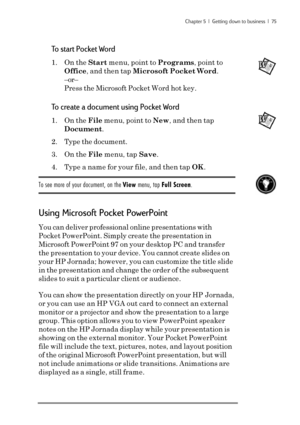 Page 81Chapter 5  |  Getting down to business  |  75
To start Pocket Word
1. On the Start menu, point to Programs, point to
Office, and then tap Microsoft Pocket Word.
–or–
Press the Microsoft Pocket Word hot key.
To create a document using Pocket Word
1. On the File menu, point to New, and then tap
Document.
2. Type the document.
3. On the File menu, tap Save.
4. Type a name for your file, and then tap OK.
To see more of your document, on the View menu, tap Full Screen.
Using Microsoft Pocket PowerPoint
You...