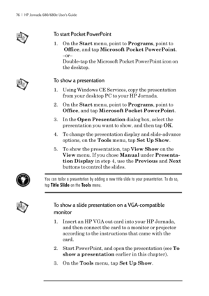 Page 8276  |  HP Jornada 680/680e User’s Guide
To start Pocket PowerPoint
1. On the Start menu, point to Programs, point to
Office, and tap Microsoft Pocket PowerPoint.
–or–
Double-tap the Microsoft Pocket PowerPoint icon on
the desktop.
To show a presentation
1. Using Windows CE Services, copy the presentation
from your desktop PC to your HP Jornada.
2. On the Start menu, point to Programs, point to
Office, and tap Microsoft Pocket PowerPoint.
3. In the Open Presentation dialog box, select the
presentation you...