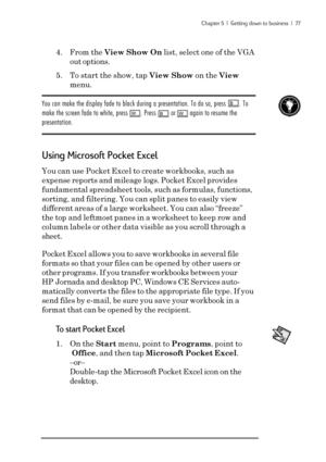 Page 83Chapter 5  |  Getting down to business  |  77
4. From the View Show On list, select one of the VGA
out options.
5. To start the show, tap View Show on the View
menu.
You can make the display fade to black during a presentation. To do so, press B. To
make the screen fade to white, press 
W. Press B or W again to resume the
presentation.
Using Microsoft Pocket Excel
You can use Pocket Excel to create workbooks, such as
expense reports and mileage logs. Pocket Excel provides
fundamental spreadsheet tools,...