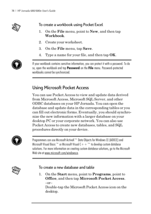 Page 8478  |  HP Jornada 680/680e User’s Guide
To create a workbook using Pocket Excel
1. On the File menu, point to New, and then tap
Workbook.
2. Create your worksheet.
3. On the File menu, tap Save.
4. Type a name for your file, and then tap OK.
If your workbook contains sensitive information, you can protect it with a password. To do
so, open the workbook and tap Password on the File menu. Password-protected
workbooks cannot be synchronized.
Using Microsoft Pocket Access
You can use Pocket Access to view...