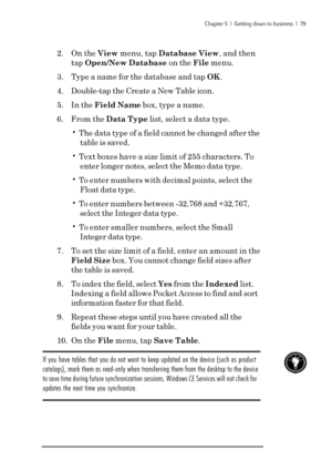 Page 85Chapter 5  |  Getting down to business  |  79
2. On the View menu, tap Database View, and then
tap Open/New Database on the File menu.
3. Type a name for the database and tap OK.
4. Double-tap the Create a New Table icon.
5. In the Field Name box, type a name.
6. From the Data Type list, select a data type.
• The data type of a field cannot be changed after the
table is saved.
• Text boxes have a size limit of 255 characters. To
enter longer notes, select the Memo data type.
• To enter numbers with...