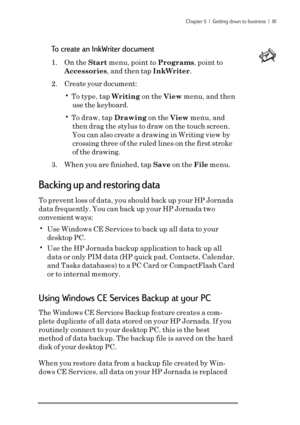 Page 87Chapter 5  |  Getting down to business  |  81
To create an InkWriter document
1. On the Start menu, point to Programs, point to
Accessories, and then tap InkWriter.
2. Create your document:
• To type, tap Writing on the View menu, and then
use the keyboard.
• To draw, tap Drawing on the View menu, and
then drag the stylus to draw on the touch screen.
You can also create a drawing in Writing view by
crossing three of the ruled lines on the first stroke
of the drawing.
3. When you are finished, tap Save on...