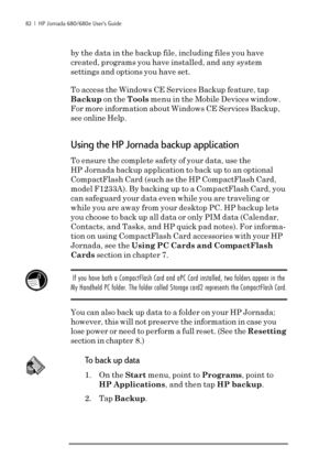 Page 8882  |  HP Jornada 680/680e User’s Guide
by the data in the backup file, including files you have
created, programs you have installed, and any system
settings and options you have set.
To access the Windows CE Services Backup feature, tap
Backup on the Tools menu in the Mobile Devices window.
For more information about Windows CE Services Backup,
see online Help.
Using the HP Jornada backup application
To ensure the complete safety of your data, use the
HP Jornada backup application to back up to an...