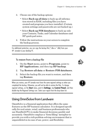 Page 89Chapter 5  |  Getting down to business  |  83
3. Choose one of the backup options:
• Select Back up all data to back up all informa-
tion stored in RAM, including files you have
created and programs you have installed. (Certain
system settings and passwords are not backed up.)
• Select Back up PIM databases to back up only
your Contacts, Tasks, and Calendar databases and
HP quick pad notes.
4. Follow the instructions on your screen to complete
the backup process.
For additional protection, you can copy...
