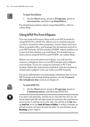 Page 9084  |  HP Jornada 680/680e User’s Guide
To start OmniSolve
1. On the Start menu, point to Programs, point to
Accessories, and then tap OmniSolve.
For detailed procedures about using OmniSolve, refer to
online Help.
Using bFAX Pro from bSquare
You can send and receive faxes with your HP Jornada by
using bFAX Pro. bFAX Pro allows you to send documents
you have created in other programs, receive faxes and view
them as graphic files, and manage fax documents stored on
your HP Jornada. bFAX includes bVIEW,...