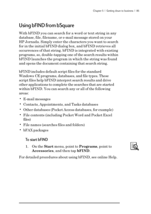 Page 91Chapter 5  |  Getting down to business  |  85
Using bFIND from bSquare
With bFIND you can search for a word or text string in any
database, file, filename, or e-mail message stored on your
HP Jornada. Simply enter the characters you want to search
for in the initial bFIND dialog box, and bFIND retrieves all
occurrences of that string. bFIND is integrated with existing
programs, so, double-tapping one of the search results within
bFIND launches the program in which the string was found
and opens the...