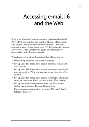 Page 93|  87
Accessing e-mail | 6
With your Hewlett Packard Jornada 680/680e Handheld
PC (H/PC), you can keep in touch with your office, home,
and clients through e-mail and the Internet. You can
connect in many ways using your HP Jornada and various
accessories. This chapter will guide you through the
options best suited to your needs.
This chapter provides information that allows you to:
•Decide why and how you want to connect
•Set up your HP Jornada to access personal e-mail and
the Internet
•Set up your HP...