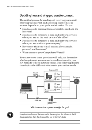 Page 9488  |  HP Jornada 680/680e User’s Guide
Deciding how and why you want to connect
The method you use for sending and receiving your e-mail,
browsing the Internet, and accessing other remote re-
sources depends on your goals and situation. Do you:
•Need access to personal (non-corporate) e-mail and the
Internet?
•Need access to corporate e-mail and network services
when you are on the road or out of the office?
•Need access to corporate e-mail and network services
when you are onsite at your company?
•Have...