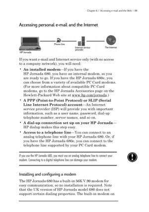 Page 95Chapter 6  |  Accessing e-mail and the Web  |  89
Accessing personal e-mail and the Internet
If you want e-mail and Internet service only (with no access
to a company network), you will need:
•An installed modem—If you have the
HP Jornada 680, you have an internal modem, so you
are ready to go. If you have the HP Jornada 680e, you
can choose from a variety of available PC Card modems.
(For more information about compatible PC Card
modems, go to the HP Jornada Accessories page on the
Hewlett-Packard Web...