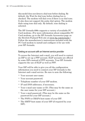 Page 9690  |  HP Jornada 680/680e User’s Guide
this model does not detect a dial tone before dialing. By
default, the Wait for dial tone before dialing box is
checked. The modem will dial even if there is no dial tone.
It also does not support the pulse dial option. The modem
dials using tone dial only. By default, tone dialing is
selected.
The HP Jornada 680e supports a variety of available PC
Card modems. (For more information about compatible PC
Card modems, go to the HP Jornada Accessories page on
the...