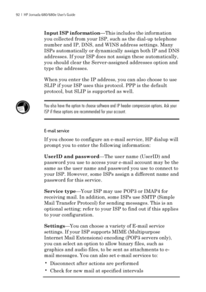 Page 9892  |  HP Jornada 680/680e User’s Guide
Input ISP information—This includes the information
you collected from your ISP, such as the dial-up telephone
number and IP, DNS, and WINS address settings. Many
ISPs automatically or dynamically assign both IP and DNS
addresses. If your ISP does not assign these automatically,
you should clear the Server-assigned addresses option and
type the addresses.
When you enter the IP address, you can also choose to use
SLIP if your ISP uses this protocol. PPP is the...