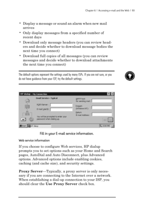 Page 99Chapter 6  |  Accessing e-mail and the Web  |  93
•Display a message or sound an alarm when new mail
arrives
•Only display messages from a specified number of
recent days
•Download only message headers (you can review head-
ers and decide whether to download message bodies the
next time you connect)
•Download full copies of all messages (you can review
messages and decide whether to download attachments
the next time you connect)
The default options represent the settings used by many ISPs. If you are...