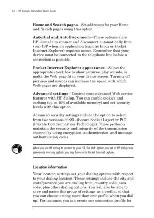 Page 10094  |  HP Jornada 680/680e User’s Guide
Home and Search pages—Set addresses for your Home
and Search pages using this option.
AutoDial and AutoDisconnect—These options allow
HP Jornada to connect and disconnect automatically from
your ISP when an application (such as Inbox or Pocket
Internet Explorer) requires access. Remember that your
device must be connected to the telephone line before a
connection is possible.
Pocket Internet Explorer appearance—Select the
appropriate check box to show pictures,...