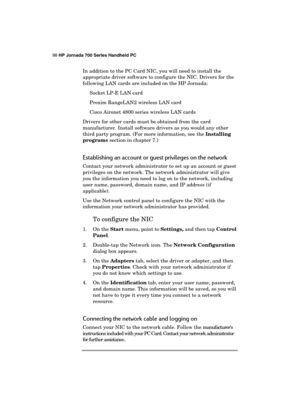 Page 10298 HP Jornada 700 Series Handheld PC 
 
In addition to the PC Card NIC, you will need to install the 
appropriate driver software to configure the NIC. Drivers for the 
following LAN cards are included on the HP Jornada: 
Socket LP-E LAN card 
Proxim RangeLAN2 wireless LAN card 
Cisco Aironet 4800 series wireless LAN cards 
Drivers for other cards must be obtained from the card 
manufacturer. Install software drivers as you would any other 
third party program. (For more information, see the Installing...