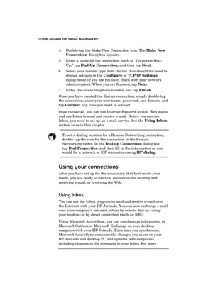 Page 106102 HP Jornada 700 Series Handheld PC 
 
4.  Double-tap the Make New Connection icon. The Make New 
Connection dialog box appears. 
5.  Enter a name for the connection, such as “Corporate Dial-
Up,” tap Dial-Up Connection, and then tap Next. 
6.  Select your modem type from the list. You should not need to 
change settings in the Configure or TCP/IP Settings 
dialog boxes (if you are not sure, check with your network 
administrator). When you are finished, tap Next. 
7.  Enter the access telephone number...