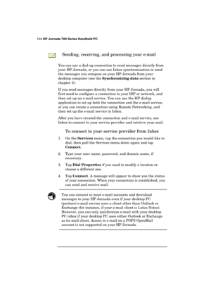 Page 108104 HP Jornada 700 Series Handheld PC 
 
 
 Sending, receiving, and processing your e-mail 
You can use a dial-up connection to send messages directly from 
your HP Jornada, or you can use Inbox synchronization to send 
the messages you compose on your HP Jornada from your 
desktop computer (see the Synchronizing data section in 
chapter 3). 
If you send messages directly from your HP Jornada, you will 
first need to configure a connection to your ISP or network, and 
then set up an e-mail service. You...