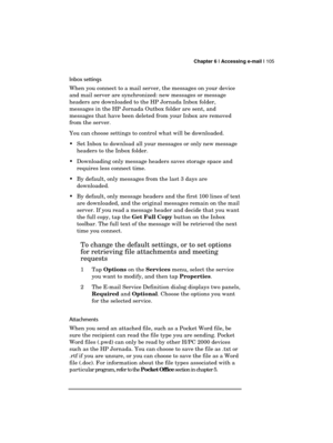 Page 109 Chapter 6 | Accessing e-mail | 105 
  
Inbox settings 
When you connect to a mail server, the messages on your device 
and mail server are synchronized: new messages or message 
headers are downloaded to the HP Jornada Inbox folder, 
messages in the HP Jornada Outbox folder are sent, and 
messages that have been deleted from your Inbox are removed 
from the server.  
You can choose settings to control what will be downloaded. 
  Set Inbox to download all your messages or only new message 
headers to...