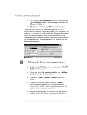 Page 112108 HP Jornada 700 Series Handheld PC 
 
6.  Use the other Internet Options tabs to set information 
such as Default Pages, Cache, History, Security and 
Advanced features.
 
7.  When you are finished, tap OK to save the changes. 
 
If you set up AutoDial in Internet Explorer, you can 
connect to the Internet simply by starting the program and 
entering the address of a Web site. (Be sure your telephone 
line is connected properly first.) If you prefer to dial up 
independently of Internet Explorer, you...