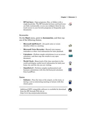 Page 13 Chapter 1 | Welcome | 9 
  
· HP hot keys—Open programs, files, or folders with a 
single keystroke. The HP Jornada hot keys and hard icons 
are fully customizable, so you can configure them for one-
touch access to your favorite programs or frequently used 
documents. 
 
Accessories 
On the Start 
menu, point to Accessories
, and then tap 
one of the following choices. 
· Microsoft InkWriter®—Jot quick notes or create 
sketches while in a meeting. 
 
· Microsoft Voice Recorder—Record voice memos,...